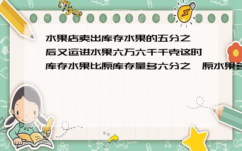 水果店卖出库存水果的五分之一后又运进水果六万六千千克这时库存水果比原库存量多六分之一原水果多少千克