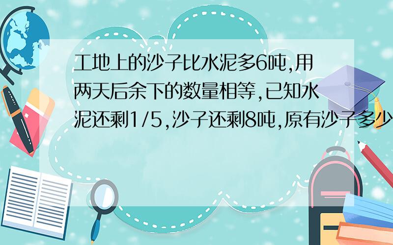 工地上的沙子比水泥多6吨,用两天后余下的数量相等,已知水泥还剩1/5,沙子还剩8吨,原有沙子多少吨