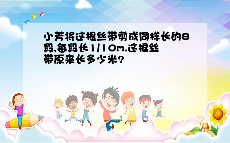 小芳将这根丝带剪成同样长的8段,每段长1/10m.这根丝带原来长多少米?