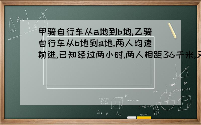 甲骑自行车从a地到b地,乙骑自行车从b地到a地,两人均速前进,已知经过两小时,两人相距36千米,又过