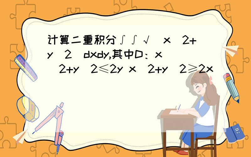 计算二重积分∫∫√（x^2+y^2)dxdy,其中D：x^2+y^2≤2y x^2+y^2≥2x