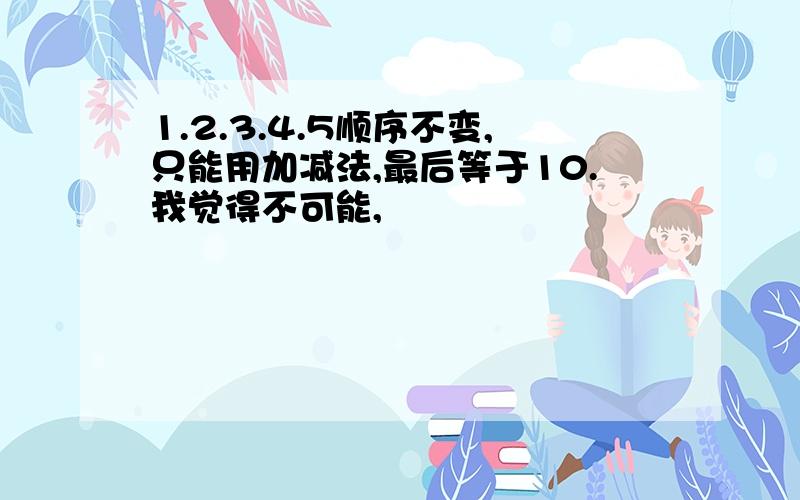 1.2.3.4.5顺序不变,只能用加减法,最后等于10.我觉得不可能,