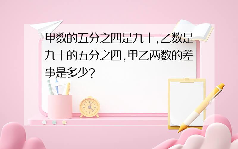 甲数的五分之四是九十,乙数是九十的五分之四,甲乙两数的差事是多少?