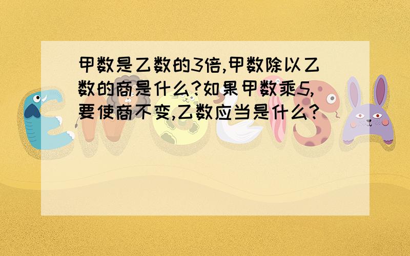 甲数是乙数的3倍,甲数除以乙数的商是什么?如果甲数乘5,要使商不变,乙数应当是什么?