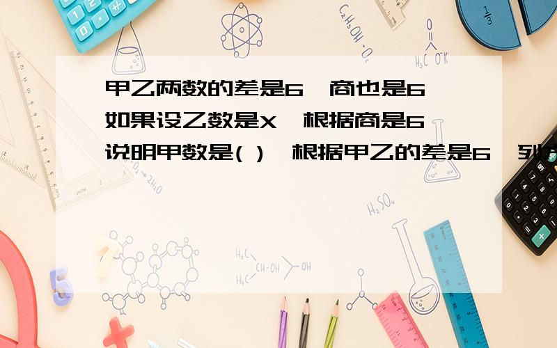 甲乙两数的差是6,商也是6,如果设乙数是X,根据商是6,说明甲数是( ),根据甲乙的差是6,列方程为( ).