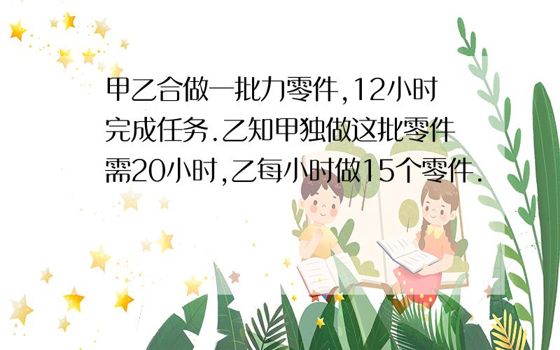 甲乙合做一批力零件,12小时完成任务.乙知甲独做这批零件需20小时,乙每小时做15个零件.