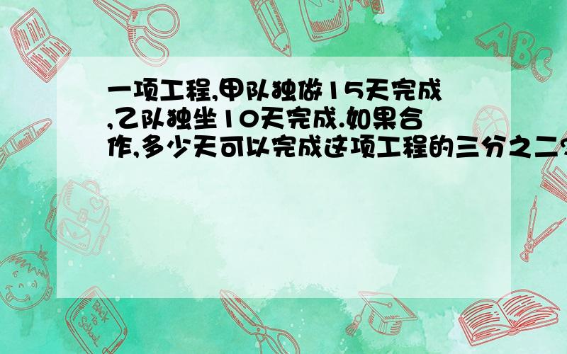 一项工程,甲队独做15天完成,乙队独坐10天完成.如果合作,多少天可以完成这项工程的三分之二?