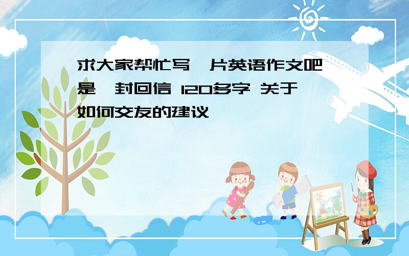 求大家帮忙写一片英语作文吧 是一封回信 120多字 关于如何交友的建议