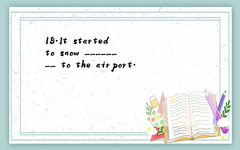 18.It started to snow ________ to the airport.