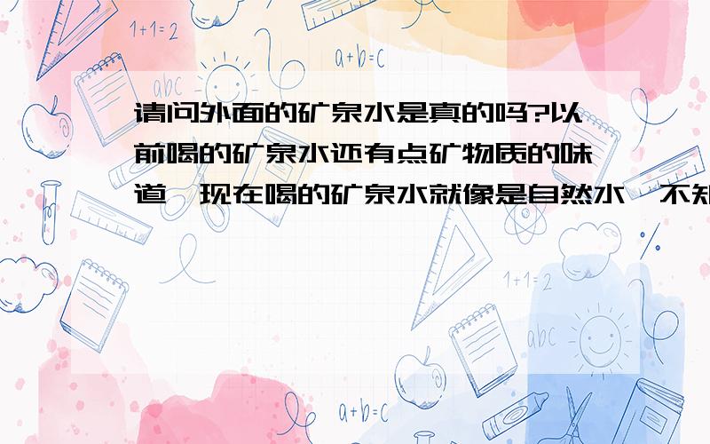 请问外面的矿泉水是真的吗?以前喝的矿泉水还有点矿物质的味道,现在喝的矿泉水就像是自然水,不知道是不是假的.以前新闻看到有