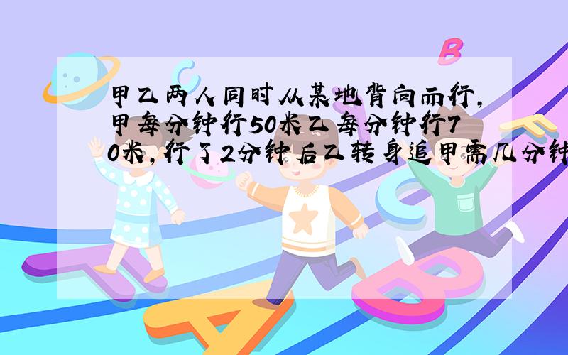 甲乙两人同时从某地背向而行,甲每分钟行50米乙每分钟行70米,行了2分钟后乙转身追甲需几分钟追上