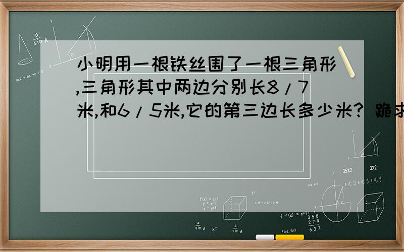 小明用一根铁丝围了一根三角形,三角形其中两边分别长8/7米,和6/5米,它的第三边长多少米? 跪求.帅锅美女们!绝对好评