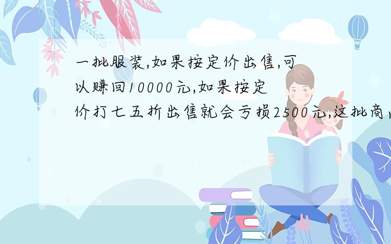 一批服装,如果按定价出售,可以赚回10000元,如果按定价打七五折出售就会亏损2500元,这批商品成本价多少