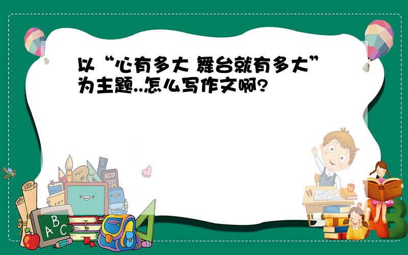 以“心有多大 舞台就有多大”为主题..怎么写作文啊?