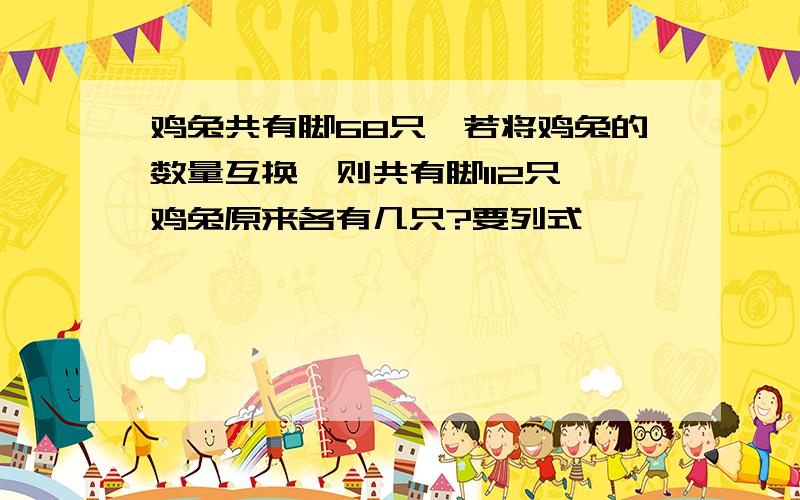 鸡兔共有脚68只,若将鸡兔的数量互换,则共有脚112只,鸡兔原来各有几只?要列式