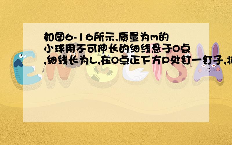 如图6-16所示,质量为m的小球用不可伸长的细线悬于O点,细线长为L,在O点正下方P处钉一钉子,将小球拉至与悬点O等高的