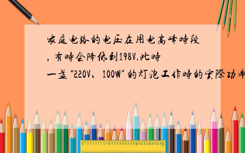 家庭电路的电压在用电高峰时段，有时会降低到198V．此时一盏“220V、100W”的灯泡工作时的实际功率将______1