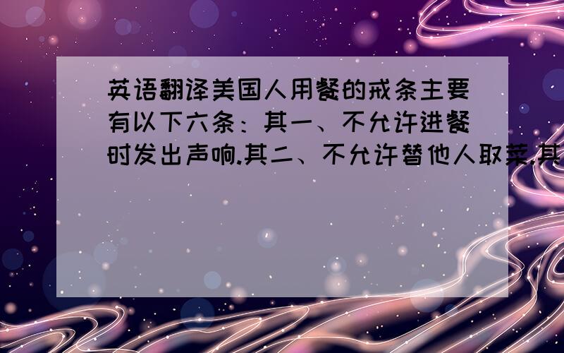 英语翻译美国人用餐的戒条主要有以下六条：其一、不允许进餐时发出声响.其二、不允许替他人取菜.其三、不允许吸烟.其四、不允