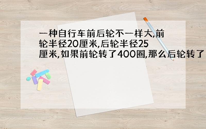 一种自行车前后轮不一样大,前轮半径20厘米,后轮半径25厘米,如果前轮转了400圈,那么后轮转了多少圈?