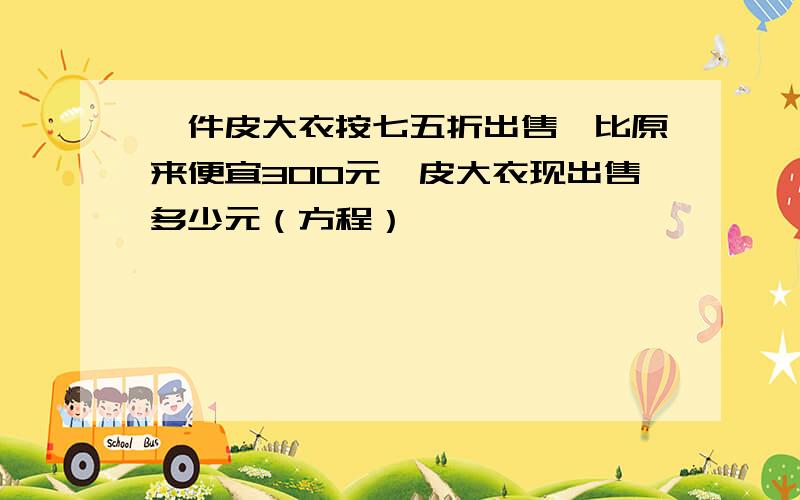 一件皮大衣按七五折出售,比原来便宜300元,皮大衣现出售多少元（方程）