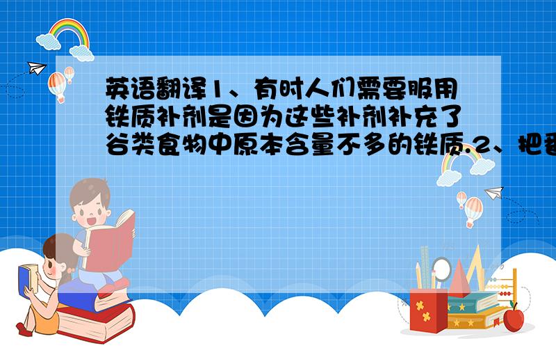 英语翻译1、有时人们需要服用铁质补剂是因为这些补剂补充了谷类食物中原本含量不多的铁质.2、把番茄酱在铁锅内熬上三小时 其