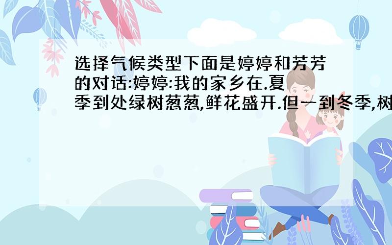 选择气候类型下面是婷婷和芳芳的对话:婷婷:我的家乡在.夏季到处绿树葱葱,鲜花盛开.但一到冬季,树叶全落了,到处都是光秃秃