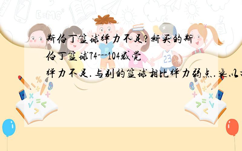 斯伯丁篮球弹力不足?新买的斯伯丁篮球74---104感觉弹力不足.与别的篮球相比弹力弱点.气以打足依然如此,声音弹地很轻