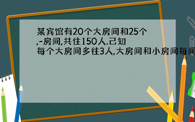 某宾馆有20个大房间和25个,-房间,共住150人.己知每个大房间多往3人,大房间和小房间每间各住几人?