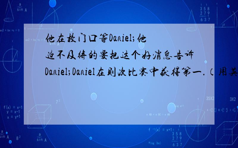 他在校门口等Daniel；他迫不及待的要把这个好消息告诉Daniel；Daniel在则次比赛中获得第一.（用英语怎么