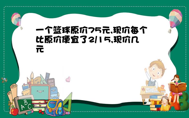 一个篮球原价75元,现价每个比原价便宜了2/15,现价几元