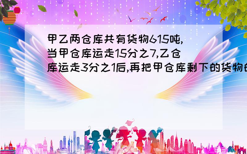 甲乙两仓库共有货物615吨,当甲仓库运走15分之7,乙仓库运走3分之1后,再把甲仓库剩下的货物的百分之十放