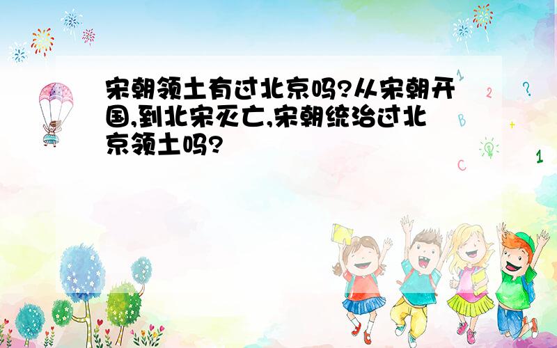 宋朝领土有过北京吗?从宋朝开国,到北宋灭亡,宋朝统治过北京领土吗?