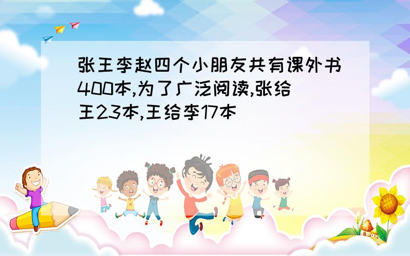 张王李赵四个小朋友共有课外书400本,为了广泛阅读,张给王23本,王给李17本