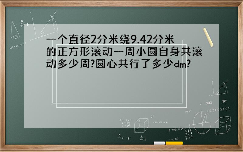 一个直径2分米绕9.42分米的正方形滚动一周小圆自身共滚动多少周?圆心共行了多少dm?