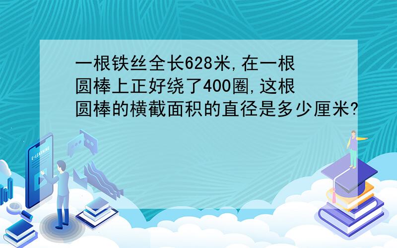 一根铁丝全长628米,在一根圆棒上正好绕了400圈,这根圆棒的横截面积的直径是多少厘米?