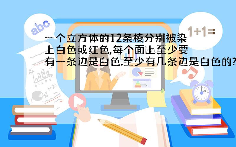 一个立方体的12条棱分别被染上白色或红色,每个面上至少要有一条边是白色.至少有几条边是白色的?