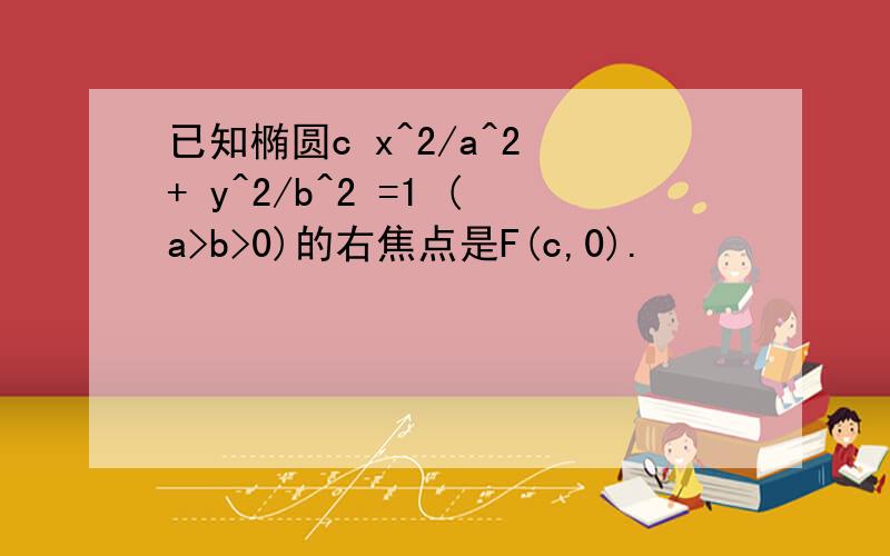 已知椭圆c x^2/a^2 + y^2/b^2 =1 (a>b>0)的右焦点是F(c,0).