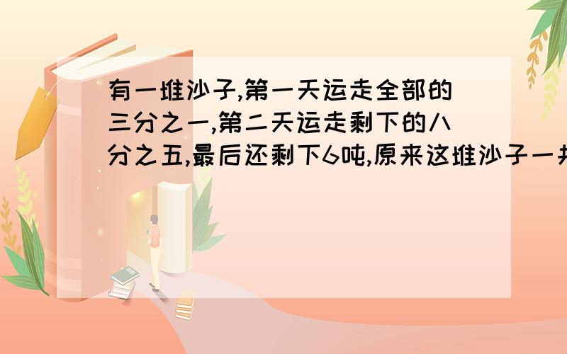 有一堆沙子,第一天运走全部的三分之一,第二天运走剩下的八分之五,最后还剩下6吨,原来这堆沙子一共有几