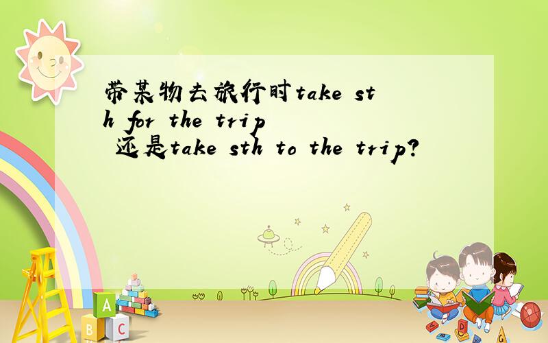 带某物去旅行时take sth for the trip 还是take sth to the trip?