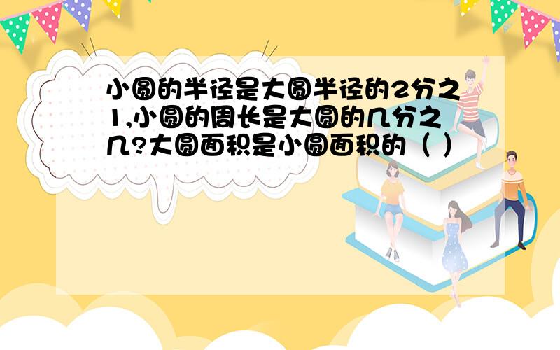 小圆的半径是大圆半径的2分之1,小圆的周长是大圆的几分之几?大圆面积是小圆面积的（ ）