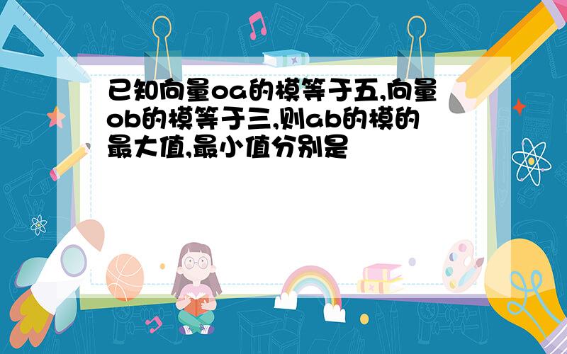 已知向量oa的模等于五,向量ob的模等于三,则ab的模的最大值,最小值分别是