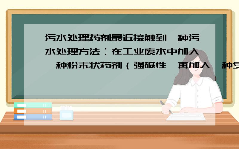 污水处理药剂最近接触到一种污水处理方法：在工业废水中加入一种粉末状药剂（强碱性,再加入一种复合混合药剂,最后调节PH,形