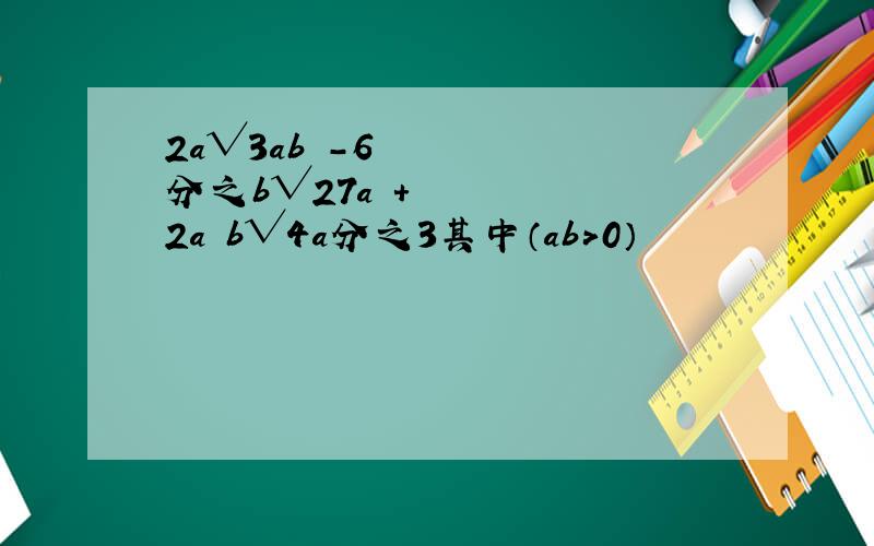 2a√3ab²-6分之b√27a³+2a²b√4a分之3其中（ab＞0）