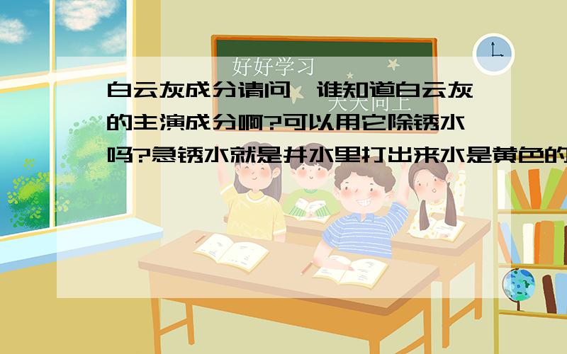 白云灰成分请问,谁知道白云灰的主演成分啊?可以用它除锈水吗?急锈水就是井水里打出来水是黄色的，喝起来是苦涩的，水面还飘着