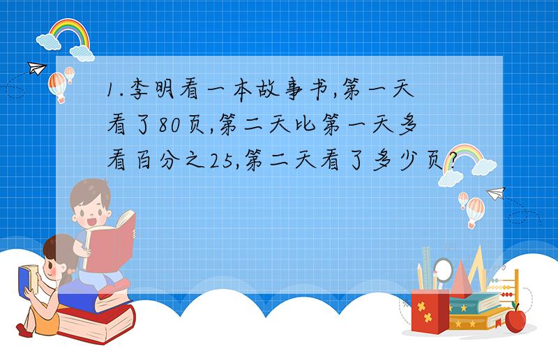 1.李明看一本故事书,第一天看了80页,第二天比第一天多看百分之25,第二天看了多少页?