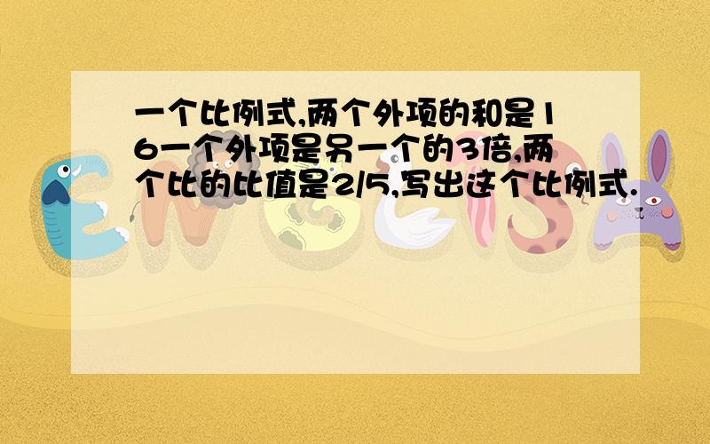 一个比例式,两个外项的和是16一个外项是另一个的3倍,两个比的比值是2/5,写出这个比例式.