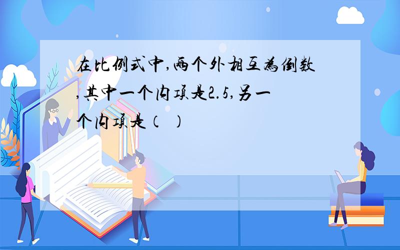 在比例式中,两个外相互为倒数,其中一个内项是2.5,另一个内项是（ ）