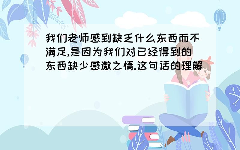 我们老师感到缺乏什么东西而不满足,是因为我们对已经得到的东西缺少感激之情.这句话的理解