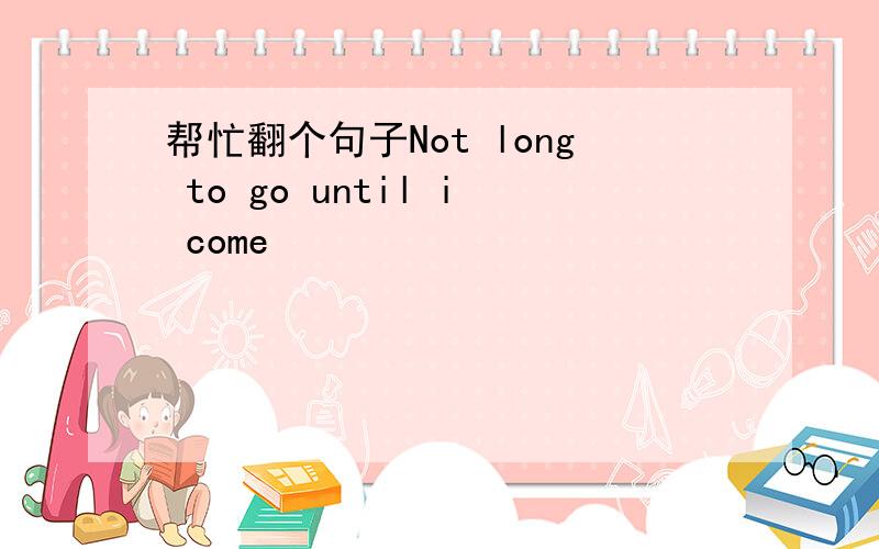 帮忙翻个句子Not long to go until i come