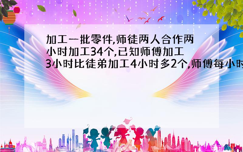 加工一批零件,师徒两人合作两小时加工34个,已知师傅加工3小时比徒弟加工4小时多2个,师傅每小时打几个字